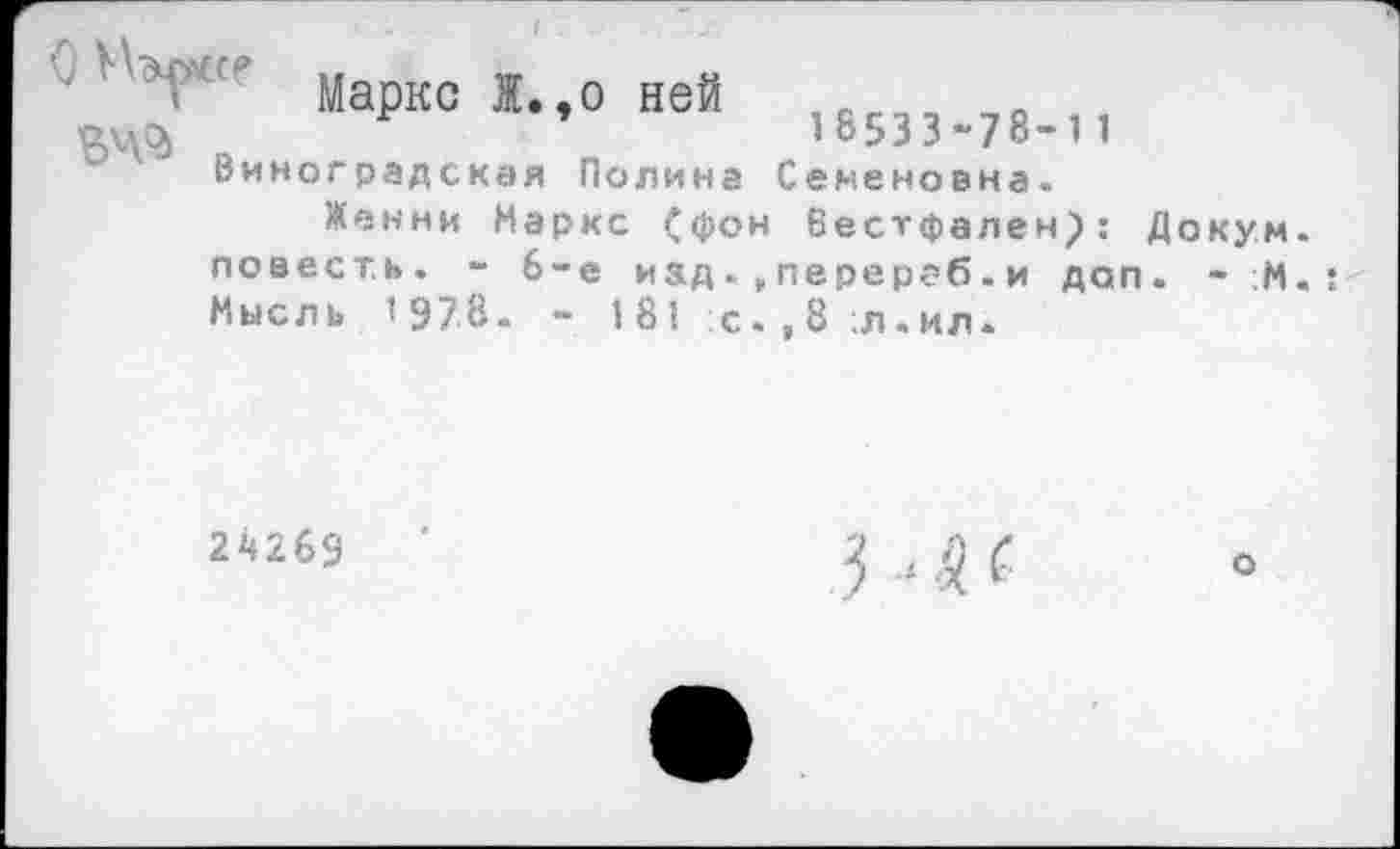 ﻿С'ЬГ"’ Маркс Ж.,о ней
'рдлс^	10533-/8-11
Виноградская Полина Семеновна.
Женни Маркс (фон Еестфален}: Докум. повесть. - 6-е изд. перераб. и доп. - :М. Мысль ’978- - 181 :с.,8;л.ил.
24269
о